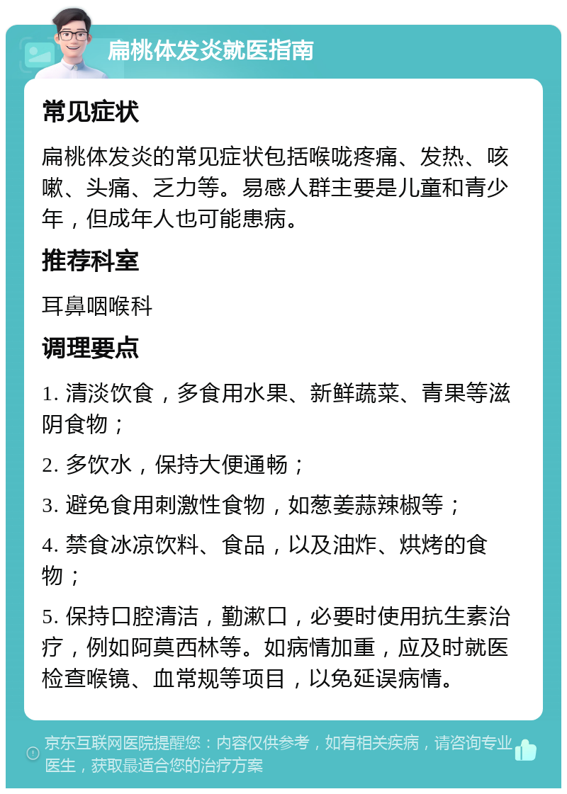 扁桃体发炎就医指南 常见症状 扁桃体发炎的常见症状包括喉咙疼痛、发热、咳嗽、头痛、乏力等。易感人群主要是儿童和青少年，但成年人也可能患病。 推荐科室 耳鼻咽喉科 调理要点 1. 清淡饮食，多食用水果、新鲜蔬菜、青果等滋阴食物； 2. 多饮水，保持大便通畅； 3. 避免食用刺激性食物，如葱姜蒜辣椒等； 4. 禁食冰凉饮料、食品，以及油炸、烘烤的食物； 5. 保持口腔清洁，勤漱口，必要时使用抗生素治疗，例如阿莫西林等。如病情加重，应及时就医检查喉镜、血常规等项目，以免延误病情。