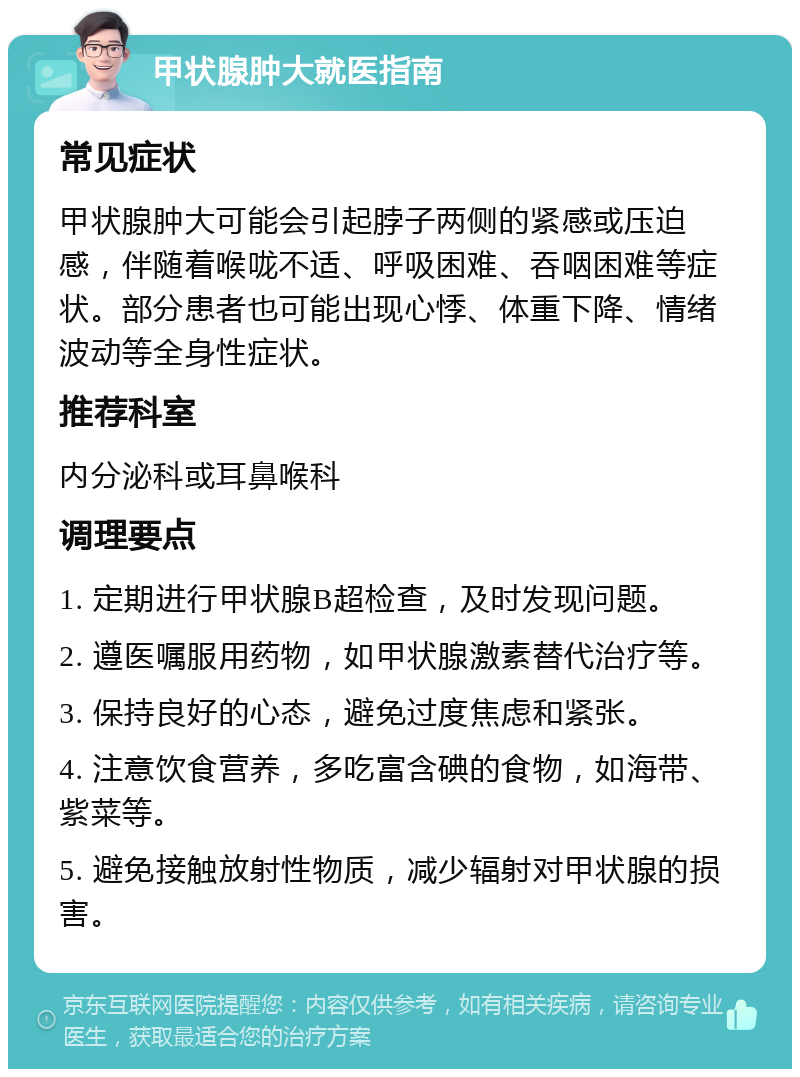 甲状腺肿大就医指南 常见症状 甲状腺肿大可能会引起脖子两侧的紧感或压迫感，伴随着喉咙不适、呼吸困难、吞咽困难等症状。部分患者也可能出现心悸、体重下降、情绪波动等全身性症状。 推荐科室 内分泌科或耳鼻喉科 调理要点 1. 定期进行甲状腺B超检查，及时发现问题。 2. 遵医嘱服用药物，如甲状腺激素替代治疗等。 3. 保持良好的心态，避免过度焦虑和紧张。 4. 注意饮食营养，多吃富含碘的食物，如海带、紫菜等。 5. 避免接触放射性物质，减少辐射对甲状腺的损害。