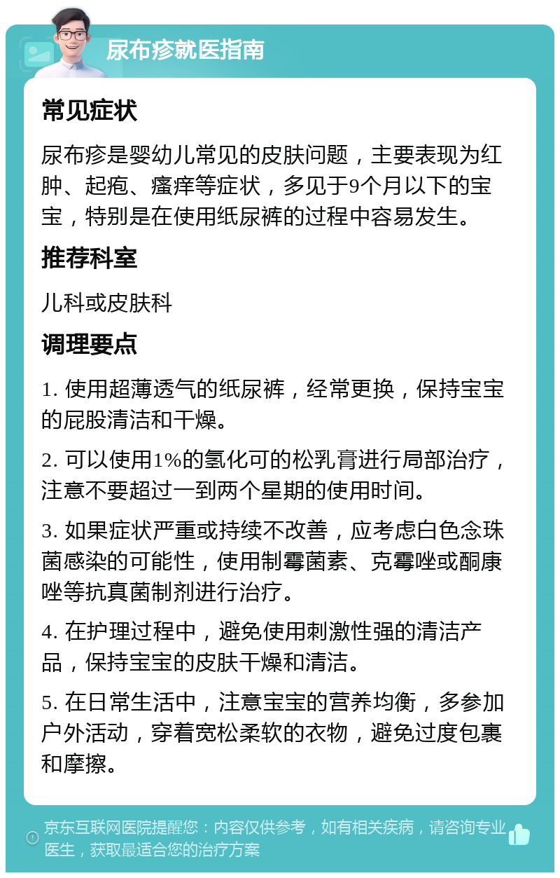 尿布疹就医指南 常见症状 尿布疹是婴幼儿常见的皮肤问题，主要表现为红肿、起疱、瘙痒等症状，多见于9个月以下的宝宝，特别是在使用纸尿裤的过程中容易发生。 推荐科室 儿科或皮肤科 调理要点 1. 使用超薄透气的纸尿裤，经常更换，保持宝宝的屁股清洁和干燥。 2. 可以使用1%的氢化可的松乳膏进行局部治疗，注意不要超过一到两个星期的使用时间。 3. 如果症状严重或持续不改善，应考虑白色念珠菌感染的可能性，使用制霉菌素、克霉唑或酮康唑等抗真菌制剂进行治疗。 4. 在护理过程中，避免使用刺激性强的清洁产品，保持宝宝的皮肤干燥和清洁。 5. 在日常生活中，注意宝宝的营养均衡，多参加户外活动，穿着宽松柔软的衣物，避免过度包裹和摩擦。