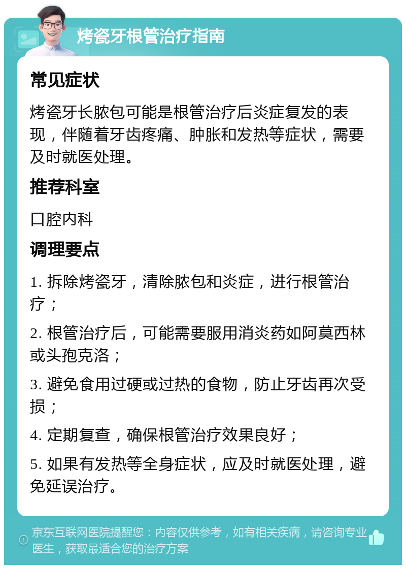 烤瓷牙根管治疗指南 常见症状 烤瓷牙长脓包可能是根管治疗后炎症复发的表现，伴随着牙齿疼痛、肿胀和发热等症状，需要及时就医处理。 推荐科室 口腔内科 调理要点 1. 拆除烤瓷牙，清除脓包和炎症，进行根管治疗； 2. 根管治疗后，可能需要服用消炎药如阿莫西林或头孢克洛； 3. 避免食用过硬或过热的食物，防止牙齿再次受损； 4. 定期复查，确保根管治疗效果良好； 5. 如果有发热等全身症状，应及时就医处理，避免延误治疗。