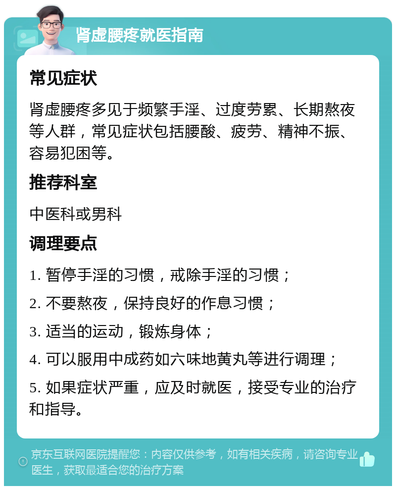 肾虚腰疼就医指南 常见症状 肾虚腰疼多见于频繁手淫、过度劳累、长期熬夜等人群，常见症状包括腰酸、疲劳、精神不振、容易犯困等。 推荐科室 中医科或男科 调理要点 1. 暂停手淫的习惯，戒除手淫的习惯； 2. 不要熬夜，保持良好的作息习惯； 3. 适当的运动，锻炼身体； 4. 可以服用中成药如六味地黄丸等进行调理； 5. 如果症状严重，应及时就医，接受专业的治疗和指导。