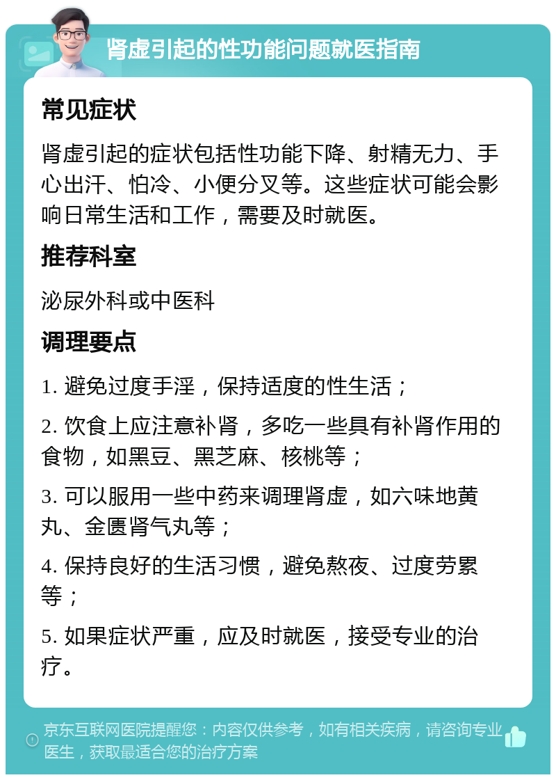 肾虚引起的性功能问题就医指南 常见症状 肾虚引起的症状包括性功能下降、射精无力、手心出汗、怕冷、小便分叉等。这些症状可能会影响日常生活和工作，需要及时就医。 推荐科室 泌尿外科或中医科 调理要点 1. 避免过度手淫，保持适度的性生活； 2. 饮食上应注意补肾，多吃一些具有补肾作用的食物，如黑豆、黑芝麻、核桃等； 3. 可以服用一些中药来调理肾虚，如六味地黄丸、金匮肾气丸等； 4. 保持良好的生活习惯，避免熬夜、过度劳累等； 5. 如果症状严重，应及时就医，接受专业的治疗。