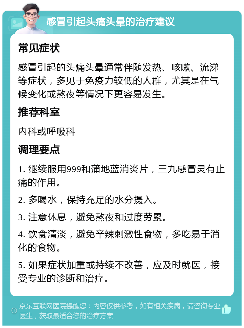 感冒引起头痛头晕的治疗建议 常见症状 感冒引起的头痛头晕通常伴随发热、咳嗽、流涕等症状，多见于免疫力较低的人群，尤其是在气候变化或熬夜等情况下更容易发生。 推荐科室 内科或呼吸科 调理要点 1. 继续服用999和蒲地蓝消炎片，三九感冒灵有止痛的作用。 2. 多喝水，保持充足的水分摄入。 3. 注意休息，避免熬夜和过度劳累。 4. 饮食清淡，避免辛辣刺激性食物，多吃易于消化的食物。 5. 如果症状加重或持续不改善，应及时就医，接受专业的诊断和治疗。