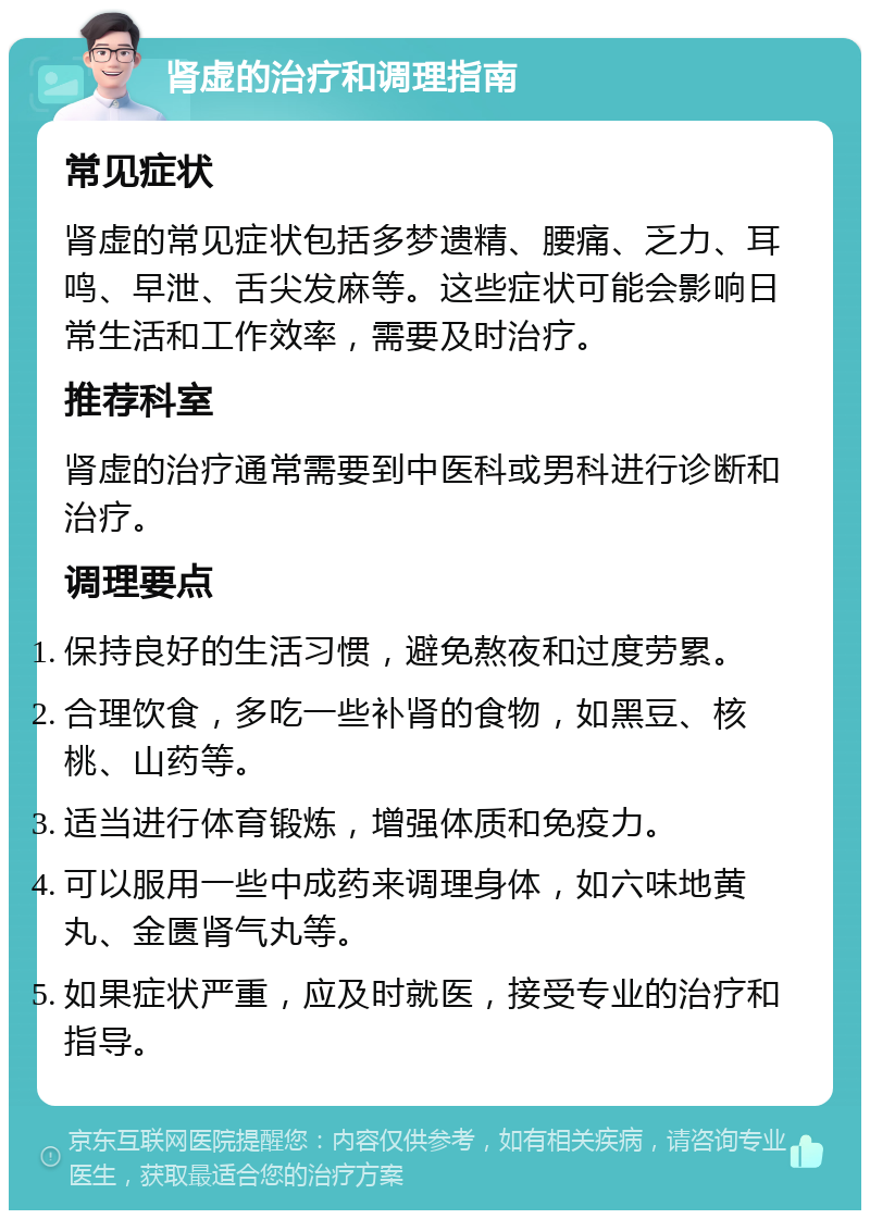 肾虚的治疗和调理指南 常见症状 肾虚的常见症状包括多梦遗精、腰痛、乏力、耳鸣、早泄、舌尖发麻等。这些症状可能会影响日常生活和工作效率，需要及时治疗。 推荐科室 肾虚的治疗通常需要到中医科或男科进行诊断和治疗。 调理要点 保持良好的生活习惯，避免熬夜和过度劳累。 合理饮食，多吃一些补肾的食物，如黑豆、核桃、山药等。 适当进行体育锻炼，增强体质和免疫力。 可以服用一些中成药来调理身体，如六味地黄丸、金匮肾气丸等。 如果症状严重，应及时就医，接受专业的治疗和指导。