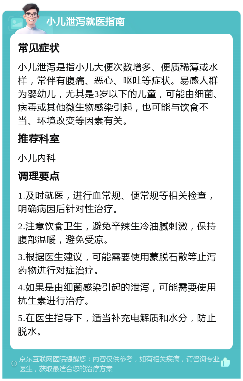 小儿泄泻就医指南 常见症状 小儿泄泻是指小儿大便次数增多、便质稀薄或水样，常伴有腹痛、恶心、呕吐等症状。易感人群为婴幼儿，尤其是3岁以下的儿童，可能由细菌、病毒或其他微生物感染引起，也可能与饮食不当、环境改变等因素有关。 推荐科室 小儿内科 调理要点 1.及时就医，进行血常规、便常规等相关检查，明确病因后针对性治疗。 2.注意饮食卫生，避免辛辣生冷油腻刺激，保持腹部温暖，避免受凉。 3.根据医生建议，可能需要使用蒙脱石散等止泻药物进行对症治疗。 4.如果是由细菌感染引起的泄泻，可能需要使用抗生素进行治疗。 5.在医生指导下，适当补充电解质和水分，防止脱水。