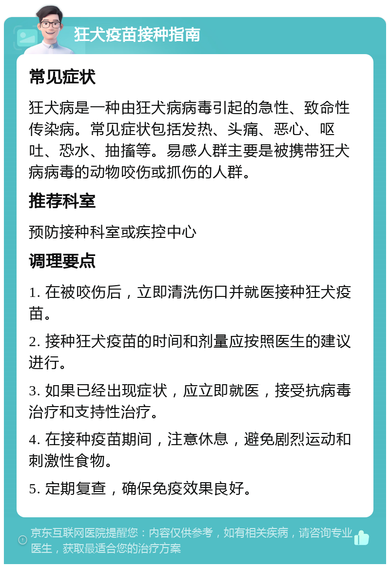 狂犬疫苗接种指南 常见症状 狂犬病是一种由狂犬病病毒引起的急性、致命性传染病。常见症状包括发热、头痛、恶心、呕吐、恐水、抽搐等。易感人群主要是被携带狂犬病病毒的动物咬伤或抓伤的人群。 推荐科室 预防接种科室或疾控中心 调理要点 1. 在被咬伤后，立即清洗伤口并就医接种狂犬疫苗。 2. 接种狂犬疫苗的时间和剂量应按照医生的建议进行。 3. 如果已经出现症状，应立即就医，接受抗病毒治疗和支持性治疗。 4. 在接种疫苗期间，注意休息，避免剧烈运动和刺激性食物。 5. 定期复查，确保免疫效果良好。