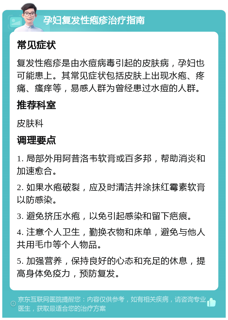 孕妇复发性疱疹治疗指南 常见症状 复发性疱疹是由水痘病毒引起的皮肤病，孕妇也可能患上。其常见症状包括皮肤上出现水疱、疼痛、瘙痒等，易感人群为曾经患过水痘的人群。 推荐科室 皮肤科 调理要点 1. 局部外用阿昔洛韦软膏或百多邦，帮助消炎和加速愈合。 2. 如果水疱破裂，应及时清洁并涂抹红霉素软膏以防感染。 3. 避免挤压水疱，以免引起感染和留下疤痕。 4. 注意个人卫生，勤换衣物和床单，避免与他人共用毛巾等个人物品。 5. 加强营养，保持良好的心态和充足的休息，提高身体免疫力，预防复发。