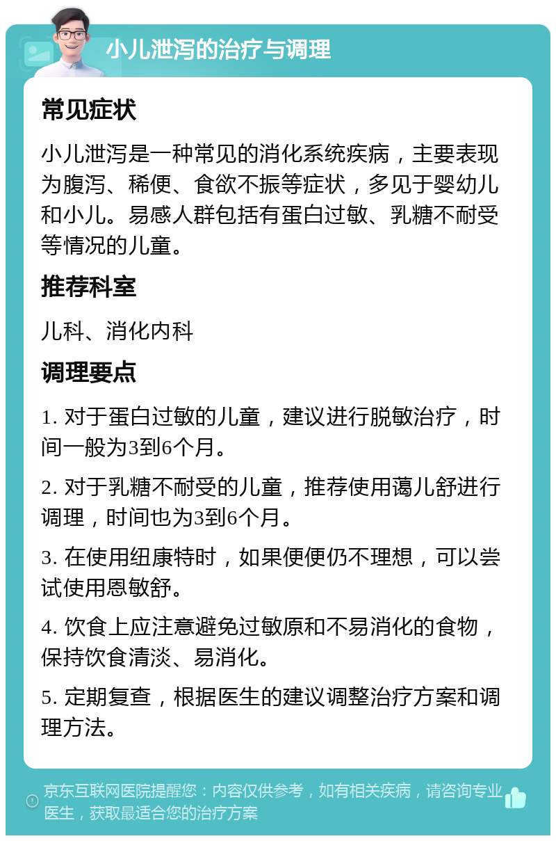 小儿泄泻的治疗与调理 常见症状 小儿泄泻是一种常见的消化系统疾病，主要表现为腹泻、稀便、食欲不振等症状，多见于婴幼儿和小儿。易感人群包括有蛋白过敏、乳糖不耐受等情况的儿童。 推荐科室 儿科、消化内科 调理要点 1. 对于蛋白过敏的儿童，建议进行脱敏治疗，时间一般为3到6个月。 2. 对于乳糖不耐受的儿童，推荐使用蔼儿舒进行调理，时间也为3到6个月。 3. 在使用纽康特时，如果便便仍不理想，可以尝试使用恩敏舒。 4. 饮食上应注意避免过敏原和不易消化的食物，保持饮食清淡、易消化。 5. 定期复查，根据医生的建议调整治疗方案和调理方法。