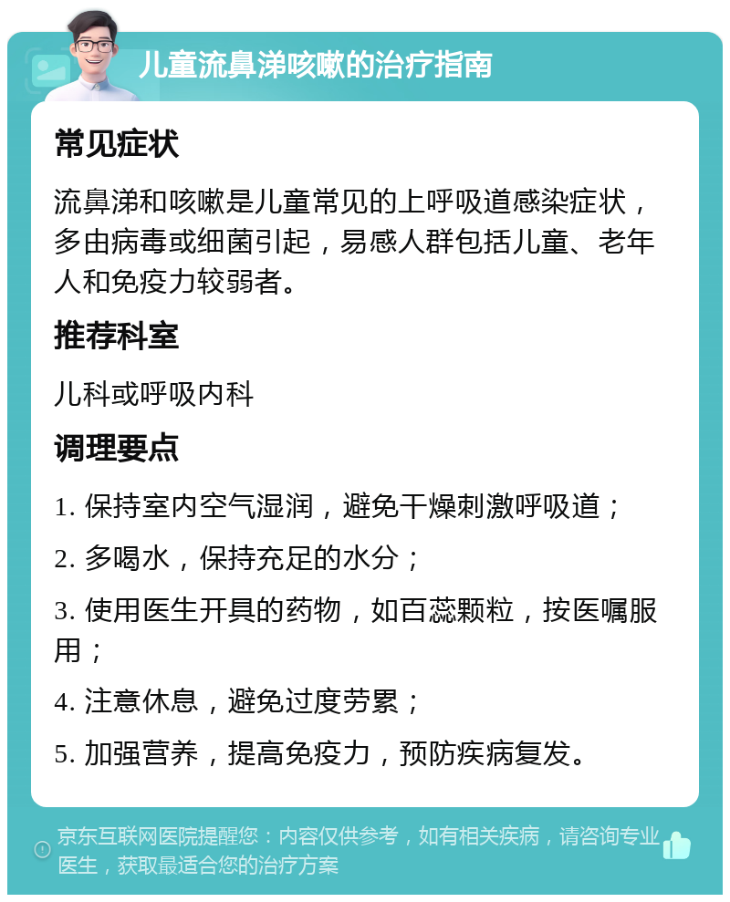 儿童流鼻涕咳嗽的治疗指南 常见症状 流鼻涕和咳嗽是儿童常见的上呼吸道感染症状，多由病毒或细菌引起，易感人群包括儿童、老年人和免疫力较弱者。 推荐科室 儿科或呼吸内科 调理要点 1. 保持室内空气湿润，避免干燥刺激呼吸道； 2. 多喝水，保持充足的水分； 3. 使用医生开具的药物，如百蕊颗粒，按医嘱服用； 4. 注意休息，避免过度劳累； 5. 加强营养，提高免疫力，预防疾病复发。