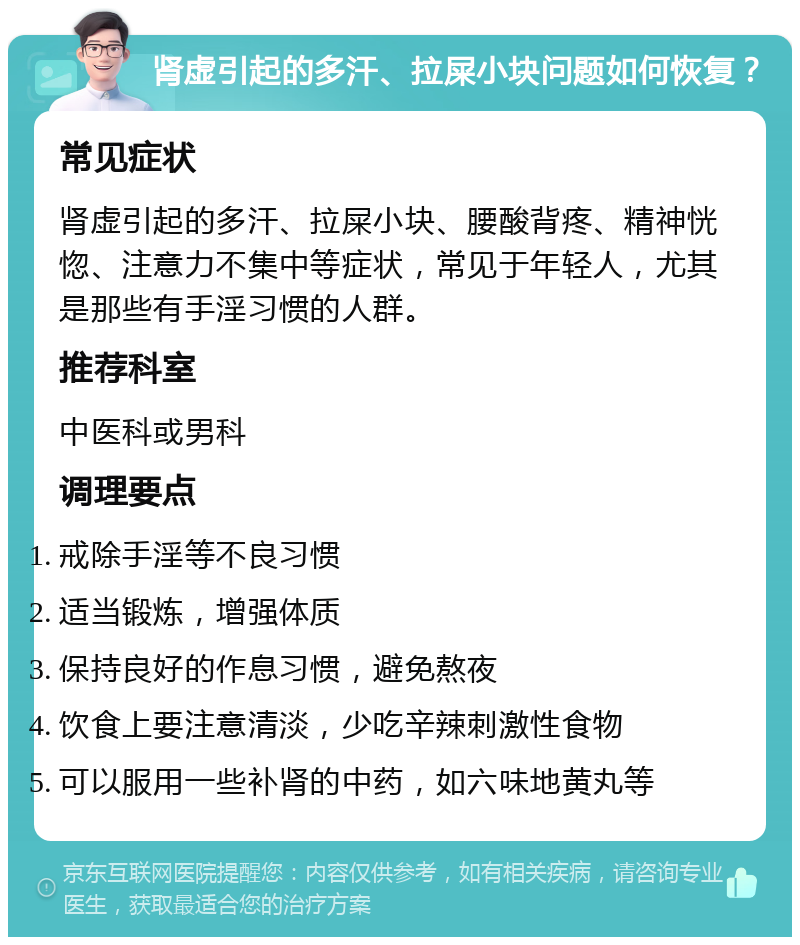 肾虚引起的多汗、拉屎小块问题如何恢复？ 常见症状 肾虚引起的多汗、拉屎小块、腰酸背疼、精神恍惚、注意力不集中等症状，常见于年轻人，尤其是那些有手淫习惯的人群。 推荐科室 中医科或男科 调理要点 戒除手淫等不良习惯 适当锻炼，增强体质 保持良好的作息习惯，避免熬夜 饮食上要注意清淡，少吃辛辣刺激性食物 可以服用一些补肾的中药，如六味地黄丸等