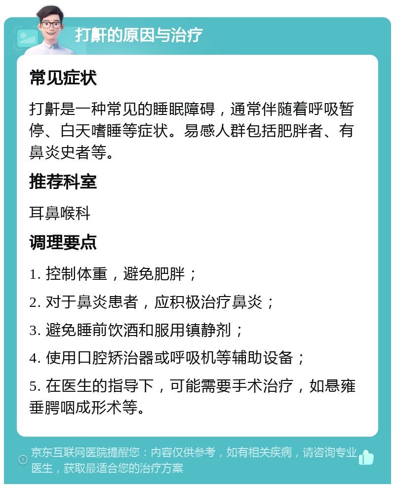 打鼾的原因与治疗 常见症状 打鼾是一种常见的睡眠障碍，通常伴随着呼吸暂停、白天嗜睡等症状。易感人群包括肥胖者、有鼻炎史者等。 推荐科室 耳鼻喉科 调理要点 1. 控制体重，避免肥胖； 2. 对于鼻炎患者，应积极治疗鼻炎； 3. 避免睡前饮酒和服用镇静剂； 4. 使用口腔矫治器或呼吸机等辅助设备； 5. 在医生的指导下，可能需要手术治疗，如悬雍垂腭咽成形术等。