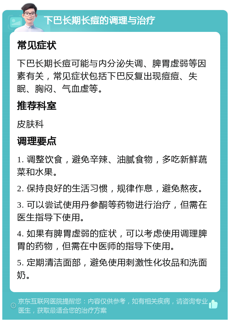 下巴长期长痘的调理与治疗 常见症状 下巴长期长痘可能与内分泌失调、脾胃虚弱等因素有关，常见症状包括下巴反复出现痘痘、失眠、胸闷、气血虚等。 推荐科室 皮肤科 调理要点 1. 调整饮食，避免辛辣、油腻食物，多吃新鲜蔬菜和水果。 2. 保持良好的生活习惯，规律作息，避免熬夜。 3. 可以尝试使用丹参酮等药物进行治疗，但需在医生指导下使用。 4. 如果有脾胃虚弱的症状，可以考虑使用调理脾胃的药物，但需在中医师的指导下使用。 5. 定期清洁面部，避免使用刺激性化妆品和洗面奶。