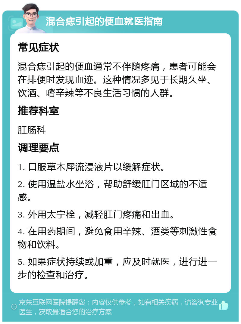 混合痣引起的便血就医指南 常见症状 混合痣引起的便血通常不伴随疼痛，患者可能会在排便时发现血迹。这种情况多见于长期久坐、饮酒、嗜辛辣等不良生活习惯的人群。 推荐科室 肛肠科 调理要点 1. 口服草木犀流浸液片以缓解症状。 2. 使用温盐水坐浴，帮助舒缓肛门区域的不适感。 3. 外用太宁栓，减轻肛门疼痛和出血。 4. 在用药期间，避免食用辛辣、酒类等刺激性食物和饮料。 5. 如果症状持续或加重，应及时就医，进行进一步的检查和治疗。