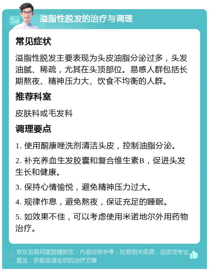 溢脂性脱发的治疗与调理 常见症状 溢脂性脱发主要表现为头皮油脂分泌过多，头发油腻、稀疏，尤其在头顶部位。易感人群包括长期熬夜、精神压力大、饮食不均衡的人群。 推荐科室 皮肤科或毛发科 调理要点 1. 使用酮康唑洗剂清洁头皮，控制油脂分泌。 2. 补充养血生发胶囊和复合维生素B，促进头发生长和健康。 3. 保持心情愉悦，避免精神压力过大。 4. 规律作息，避免熬夜，保证充足的睡眠。 5. 如效果不佳，可以考虑使用米诺地尔外用药物治疗。