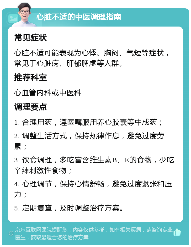 心脏不适的中医调理指南 常见症状 心脏不适可能表现为心悸、胸闷、气短等症状，常见于心脏病、肝郁脾虚等人群。 推荐科室 心血管内科或中医科 调理要点 1. 合理用药，遵医嘱服用养心胶囊等中成药； 2. 调整生活方式，保持规律作息，避免过度劳累； 3. 饮食调理，多吃富含维生素B、E的食物，少吃辛辣刺激性食物； 4. 心理调节，保持心情舒畅，避免过度紧张和压力； 5. 定期复查，及时调整治疗方案。