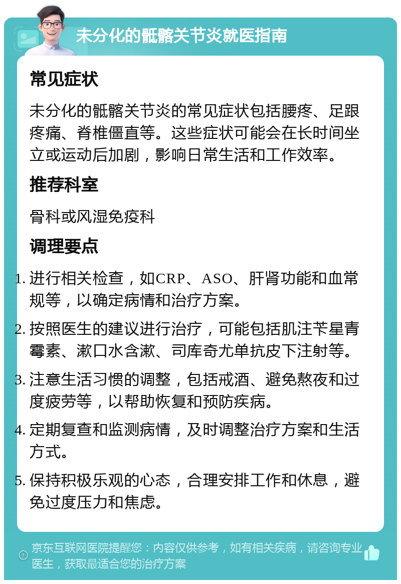 未分化的骶髂关节炎就医指南 常见症状 未分化的骶髂关节炎的常见症状包括腰疼、足跟疼痛、脊椎僵直等。这些症状可能会在长时间坐立或运动后加剧，影响日常生活和工作效率。 推荐科室 骨科或风湿免疫科 调理要点 进行相关检查，如CRP、ASO、肝肾功能和血常规等，以确定病情和治疗方案。 按照医生的建议进行治疗，可能包括肌注苄星青霉素、漱口水含漱、司库奇尤单抗皮下注射等。 注意生活习惯的调整，包括戒酒、避免熬夜和过度疲劳等，以帮助恢复和预防疾病。 定期复查和监测病情，及时调整治疗方案和生活方式。 保持积极乐观的心态，合理安排工作和休息，避免过度压力和焦虑。