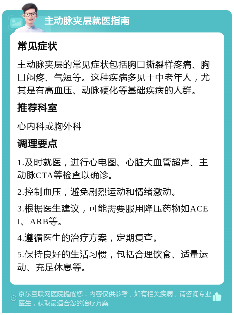 主动脉夹层就医指南 常见症状 主动脉夹层的常见症状包括胸口撕裂样疼痛、胸口闷疼、气短等。这种疾病多见于中老年人，尤其是有高血压、动脉硬化等基础疾病的人群。 推荐科室 心内科或胸外科 调理要点 1.及时就医，进行心电图、心脏大血管超声、主动脉CTA等检查以确诊。 2.控制血压，避免剧烈运动和情绪激动。 3.根据医生建议，可能需要服用降压药物如ACEI、ARB等。 4.遵循医生的治疗方案，定期复查。 5.保持良好的生活习惯，包括合理饮食、适量运动、充足休息等。