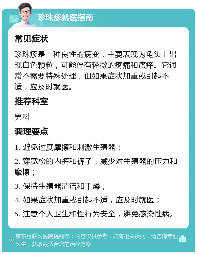 珍珠疹就医指南 常见症状 珍珠疹是一种良性的病变，主要表现为龟头上出现白色颗粒，可能伴有轻微的疼痛和瘙痒。它通常不需要特殊处理，但如果症状加重或引起不适，应及时就医。 推荐科室 男科 调理要点 1. 避免过度摩擦和刺激生殖器； 2. 穿宽松的内裤和裤子，减少对生殖器的压力和摩擦； 3. 保持生殖器清洁和干燥； 4. 如果症状加重或引起不适，应及时就医； 5. 注意个人卫生和性行为安全，避免感染性病。