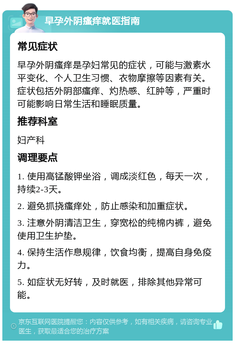 早孕外阴瘙痒就医指南 常见症状 早孕外阴瘙痒是孕妇常见的症状，可能与激素水平变化、个人卫生习惯、衣物摩擦等因素有关。症状包括外阴部瘙痒、灼热感、红肿等，严重时可能影响日常生活和睡眠质量。 推荐科室 妇产科 调理要点 1. 使用高锰酸钾坐浴，调成淡红色，每天一次，持续2-3天。 2. 避免抓挠瘙痒处，防止感染和加重症状。 3. 注意外阴清洁卫生，穿宽松的纯棉内裤，避免使用卫生护垫。 4. 保持生活作息规律，饮食均衡，提高自身免疫力。 5. 如症状无好转，及时就医，排除其他异常可能。