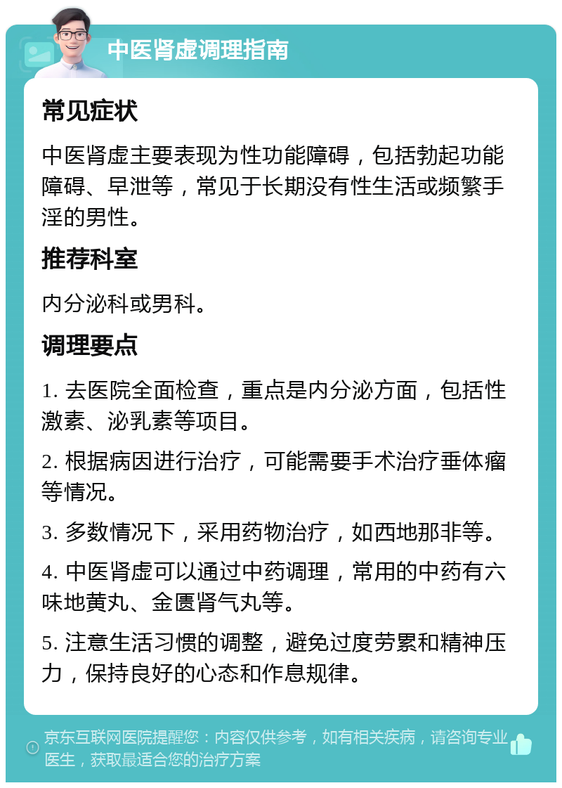 中医肾虚调理指南 常见症状 中医肾虚主要表现为性功能障碍，包括勃起功能障碍、早泄等，常见于长期没有性生活或频繁手淫的男性。 推荐科室 内分泌科或男科。 调理要点 1. 去医院全面检查，重点是内分泌方面，包括性激素、泌乳素等项目。 2. 根据病因进行治疗，可能需要手术治疗垂体瘤等情况。 3. 多数情况下，采用药物治疗，如西地那非等。 4. 中医肾虚可以通过中药调理，常用的中药有六味地黄丸、金匮肾气丸等。 5. 注意生活习惯的调整，避免过度劳累和精神压力，保持良好的心态和作息规律。