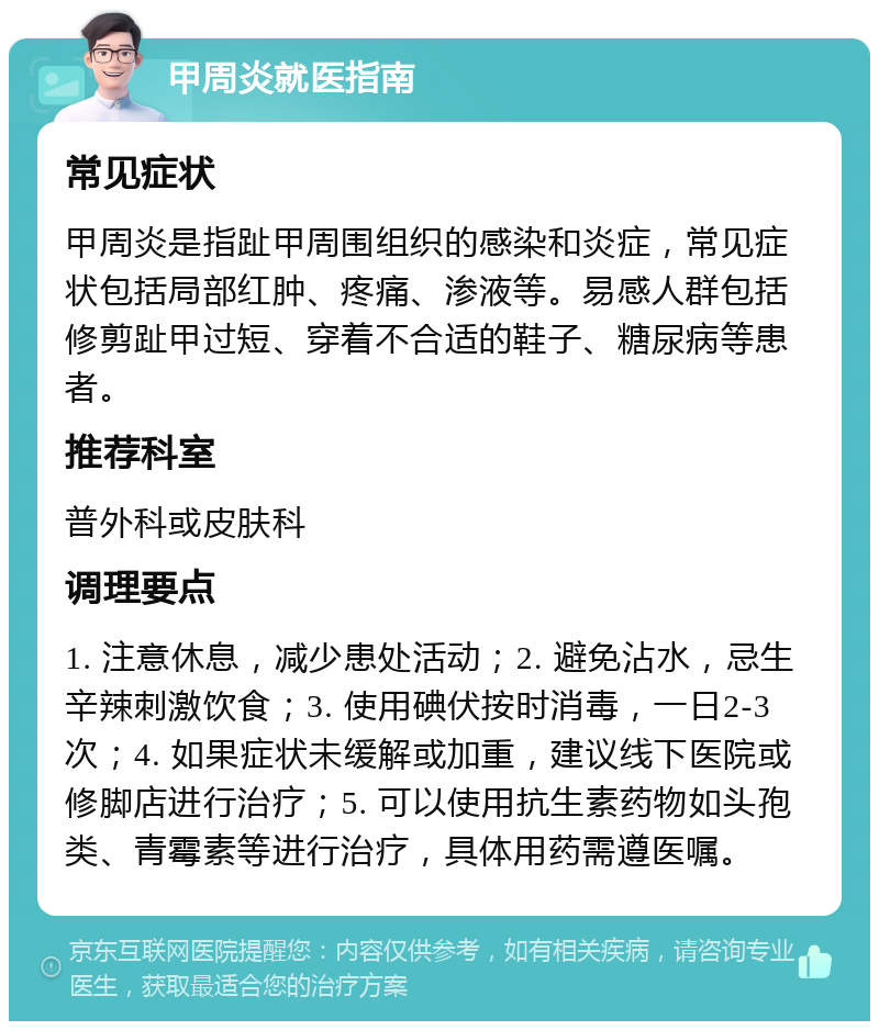 甲周炎就医指南 常见症状 甲周炎是指趾甲周围组织的感染和炎症，常见症状包括局部红肿、疼痛、渗液等。易感人群包括修剪趾甲过短、穿着不合适的鞋子、糖尿病等患者。 推荐科室 普外科或皮肤科 调理要点 1. 注意休息，减少患处活动；2. 避免沾水，忌生辛辣刺激饮食；3. 使用碘伏按时消毒，一日2-3次；4. 如果症状未缓解或加重，建议线下医院或修脚店进行治疗；5. 可以使用抗生素药物如头孢类、青霉素等进行治疗，具体用药需遵医嘱。