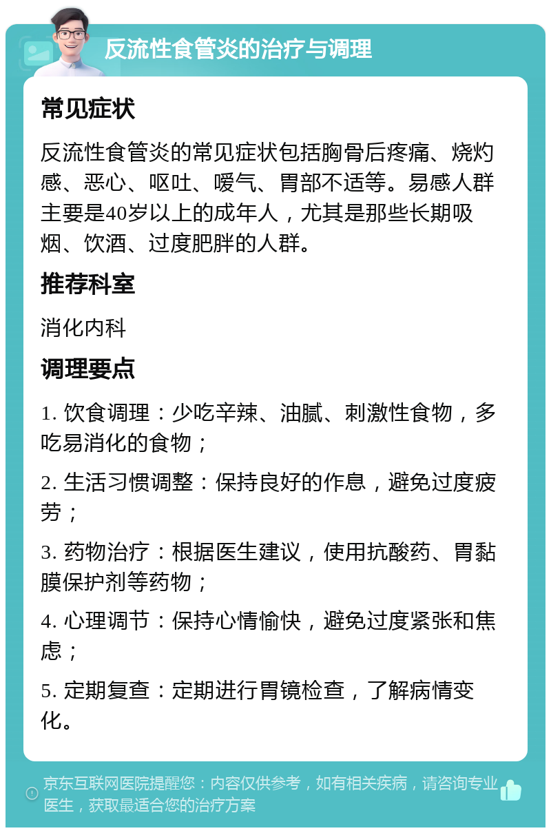 反流性食管炎的治疗与调理 常见症状 反流性食管炎的常见症状包括胸骨后疼痛、烧灼感、恶心、呕吐、嗳气、胃部不适等。易感人群主要是40岁以上的成年人，尤其是那些长期吸烟、饮酒、过度肥胖的人群。 推荐科室 消化内科 调理要点 1. 饮食调理：少吃辛辣、油腻、刺激性食物，多吃易消化的食物； 2. 生活习惯调整：保持良好的作息，避免过度疲劳； 3. 药物治疗：根据医生建议，使用抗酸药、胃黏膜保护剂等药物； 4. 心理调节：保持心情愉快，避免过度紧张和焦虑； 5. 定期复查：定期进行胃镜检查，了解病情变化。