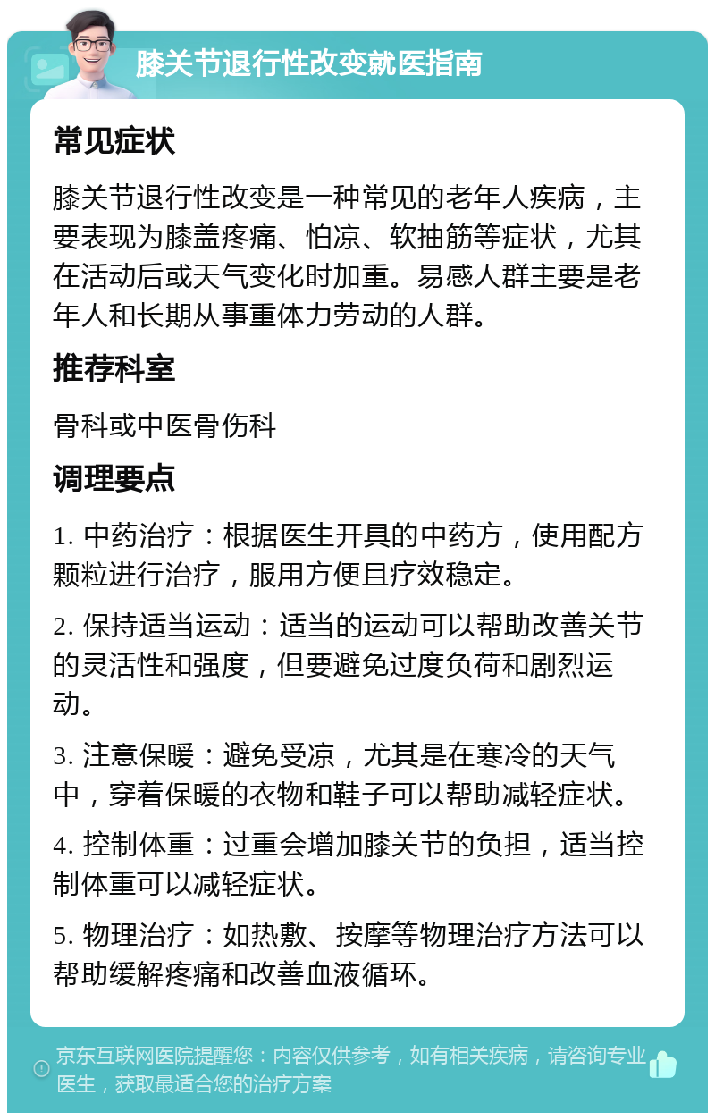 膝关节退行性改变就医指南 常见症状 膝关节退行性改变是一种常见的老年人疾病，主要表现为膝盖疼痛、怕凉、软抽筋等症状，尤其在活动后或天气变化时加重。易感人群主要是老年人和长期从事重体力劳动的人群。 推荐科室 骨科或中医骨伤科 调理要点 1. 中药治疗：根据医生开具的中药方，使用配方颗粒进行治疗，服用方便且疗效稳定。 2. 保持适当运动：适当的运动可以帮助改善关节的灵活性和强度，但要避免过度负荷和剧烈运动。 3. 注意保暖：避免受凉，尤其是在寒冷的天气中，穿着保暖的衣物和鞋子可以帮助减轻症状。 4. 控制体重：过重会增加膝关节的负担，适当控制体重可以减轻症状。 5. 物理治疗：如热敷、按摩等物理治疗方法可以帮助缓解疼痛和改善血液循环。