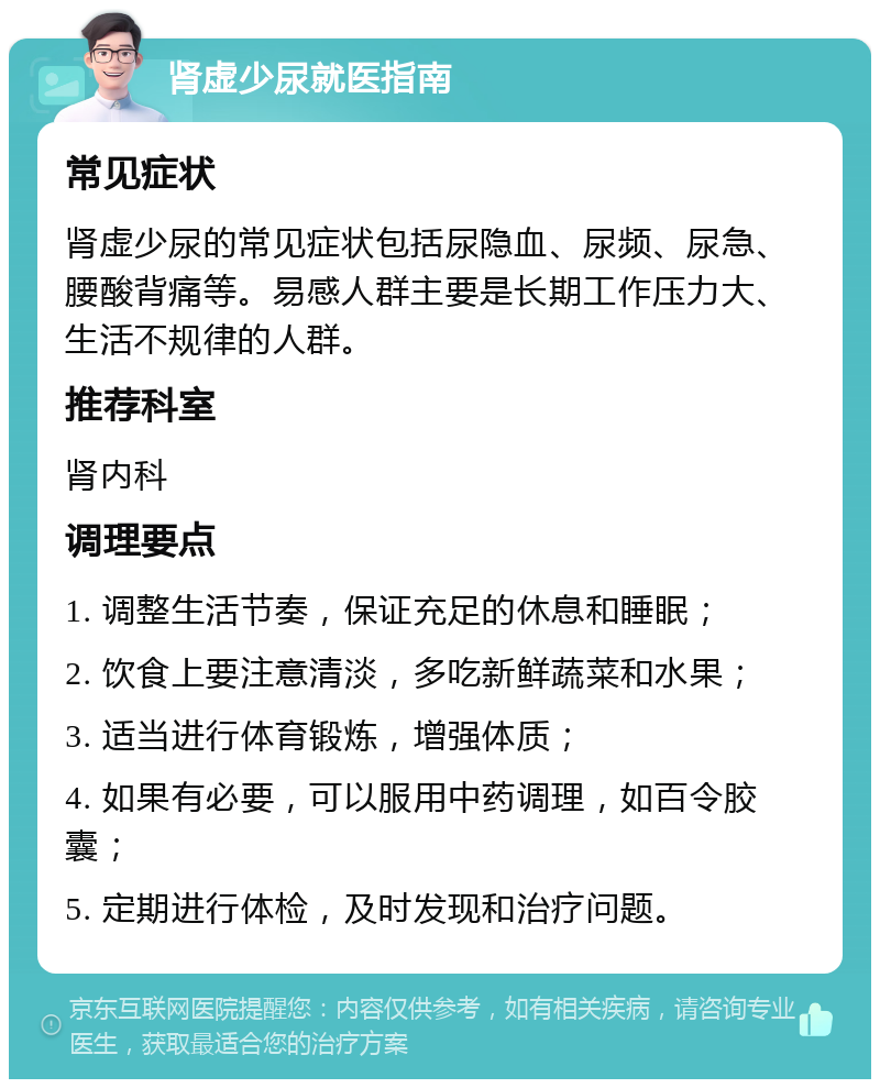 肾虚少尿就医指南 常见症状 肾虚少尿的常见症状包括尿隐血、尿频、尿急、腰酸背痛等。易感人群主要是长期工作压力大、生活不规律的人群。 推荐科室 肾内科 调理要点 1. 调整生活节奏，保证充足的休息和睡眠； 2. 饮食上要注意清淡，多吃新鲜蔬菜和水果； 3. 适当进行体育锻炼，增强体质； 4. 如果有必要，可以服用中药调理，如百令胶囊； 5. 定期进行体检，及时发现和治疗问题。