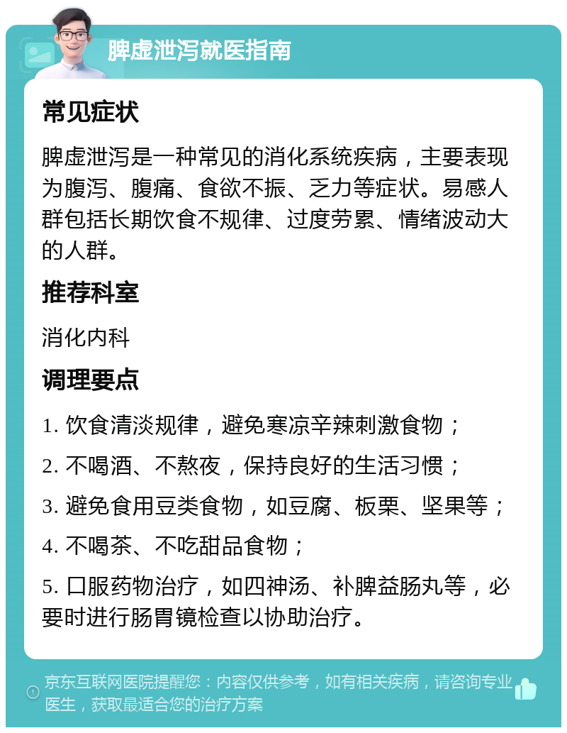 脾虚泄泻就医指南 常见症状 脾虚泄泻是一种常见的消化系统疾病，主要表现为腹泻、腹痛、食欲不振、乏力等症状。易感人群包括长期饮食不规律、过度劳累、情绪波动大的人群。 推荐科室 消化内科 调理要点 1. 饮食清淡规律，避免寒凉辛辣刺激食物； 2. 不喝酒、不熬夜，保持良好的生活习惯； 3. 避免食用豆类食物，如豆腐、板栗、坚果等； 4. 不喝茶、不吃甜品食物； 5. 口服药物治疗，如四神汤、补脾益肠丸等，必要时进行肠胃镜检查以协助治疗。