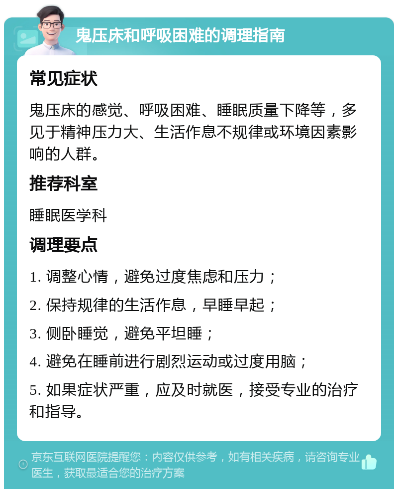 鬼压床和呼吸困难的调理指南 常见症状 鬼压床的感觉、呼吸困难、睡眠质量下降等，多见于精神压力大、生活作息不规律或环境因素影响的人群。 推荐科室 睡眠医学科 调理要点 1. 调整心情，避免过度焦虑和压力； 2. 保持规律的生活作息，早睡早起； 3. 侧卧睡觉，避免平坦睡； 4. 避免在睡前进行剧烈运动或过度用脑； 5. 如果症状严重，应及时就医，接受专业的治疗和指导。