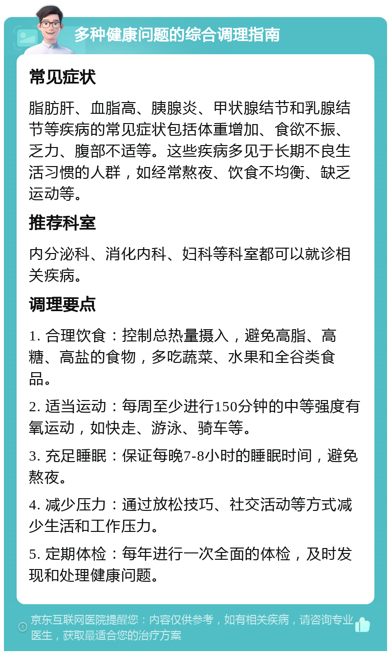 多种健康问题的综合调理指南 常见症状 脂肪肝、血脂高、胰腺炎、甲状腺结节和乳腺结节等疾病的常见症状包括体重增加、食欲不振、乏力、腹部不适等。这些疾病多见于长期不良生活习惯的人群，如经常熬夜、饮食不均衡、缺乏运动等。 推荐科室 内分泌科、消化内科、妇科等科室都可以就诊相关疾病。 调理要点 1. 合理饮食：控制总热量摄入，避免高脂、高糖、高盐的食物，多吃蔬菜、水果和全谷类食品。 2. 适当运动：每周至少进行150分钟的中等强度有氧运动，如快走、游泳、骑车等。 3. 充足睡眠：保证每晚7-8小时的睡眠时间，避免熬夜。 4. 减少压力：通过放松技巧、社交活动等方式减少生活和工作压力。 5. 定期体检：每年进行一次全面的体检，及时发现和处理健康问题。