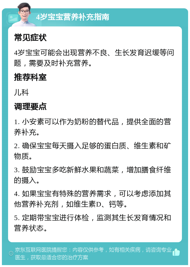 4岁宝宝营养补充指南 常见症状 4岁宝宝可能会出现营养不良、生长发育迟缓等问题，需要及时补充营养。 推荐科室 儿科 调理要点 1. 小安素可以作为奶粉的替代品，提供全面的营养补充。 2. 确保宝宝每天摄入足够的蛋白质、维生素和矿物质。 3. 鼓励宝宝多吃新鲜水果和蔬菜，增加膳食纤维的摄入。 4. 如果宝宝有特殊的营养需求，可以考虑添加其他营养补充剂，如维生素D、钙等。 5. 定期带宝宝进行体检，监测其生长发育情况和营养状态。