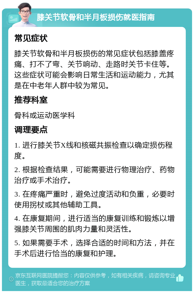 膝关节软骨和半月板损伤就医指南 常见症状 膝关节软骨和半月板损伤的常见症状包括膝盖疼痛、打不了弯、关节响动、走路时关节卡住等。这些症状可能会影响日常生活和运动能力，尤其是在中老年人群中较为常见。 推荐科室 骨科或运动医学科 调理要点 1. 进行膝关节X线和核磁共振检查以确定损伤程度。 2. 根据检查结果，可能需要进行物理治疗、药物治疗或手术治疗。 3. 在疼痛严重时，避免过度活动和负重，必要时使用拐杖或其他辅助工具。 4. 在康复期间，进行适当的康复训练和锻炼以增强膝关节周围的肌肉力量和灵活性。 5. 如果需要手术，选择合适的时间和方法，并在手术后进行恰当的康复和护理。