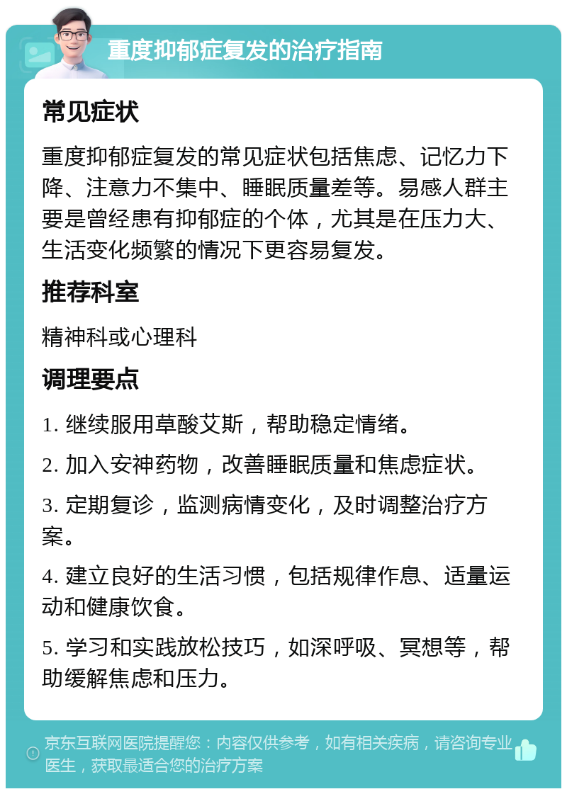 重度抑郁症复发的治疗指南 常见症状 重度抑郁症复发的常见症状包括焦虑、记忆力下降、注意力不集中、睡眠质量差等。易感人群主要是曾经患有抑郁症的个体，尤其是在压力大、生活变化频繁的情况下更容易复发。 推荐科室 精神科或心理科 调理要点 1. 继续服用草酸艾斯，帮助稳定情绪。 2. 加入安神药物，改善睡眠质量和焦虑症状。 3. 定期复诊，监测病情变化，及时调整治疗方案。 4. 建立良好的生活习惯，包括规律作息、适量运动和健康饮食。 5. 学习和实践放松技巧，如深呼吸、冥想等，帮助缓解焦虑和压力。