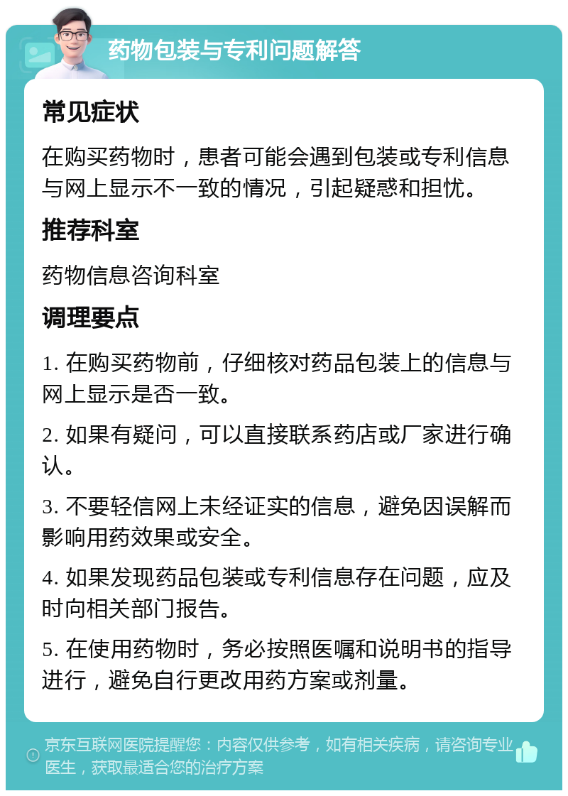 药物包装与专利问题解答 常见症状 在购买药物时，患者可能会遇到包装或专利信息与网上显示不一致的情况，引起疑惑和担忧。 推荐科室 药物信息咨询科室 调理要点 1. 在购买药物前，仔细核对药品包装上的信息与网上显示是否一致。 2. 如果有疑问，可以直接联系药店或厂家进行确认。 3. 不要轻信网上未经证实的信息，避免因误解而影响用药效果或安全。 4. 如果发现药品包装或专利信息存在问题，应及时向相关部门报告。 5. 在使用药物时，务必按照医嘱和说明书的指导进行，避免自行更改用药方案或剂量。