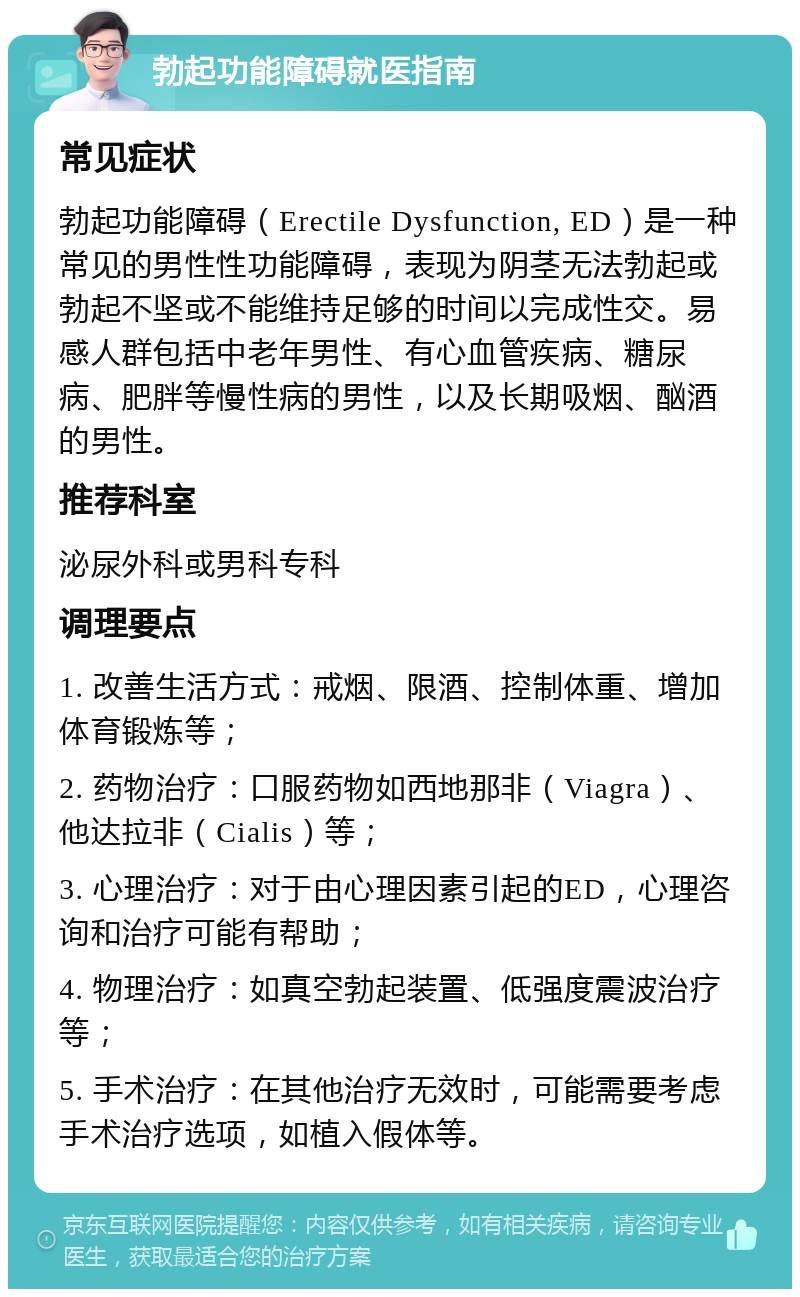 勃起功能障碍就医指南 常见症状 勃起功能障碍（Erectile Dysfunction, ED）是一种常见的男性性功能障碍，表现为阴茎无法勃起或勃起不坚或不能维持足够的时间以完成性交。易感人群包括中老年男性、有心血管疾病、糖尿病、肥胖等慢性病的男性，以及长期吸烟、酗酒的男性。 推荐科室 泌尿外科或男科专科 调理要点 1. 改善生活方式：戒烟、限酒、控制体重、增加体育锻炼等； 2. 药物治疗：口服药物如西地那非（Viagra）、他达拉非（Cialis）等； 3. 心理治疗：对于由心理因素引起的ED，心理咨询和治疗可能有帮助； 4. 物理治疗：如真空勃起装置、低强度震波治疗等； 5. 手术治疗：在其他治疗无效时，可能需要考虑手术治疗选项，如植入假体等。