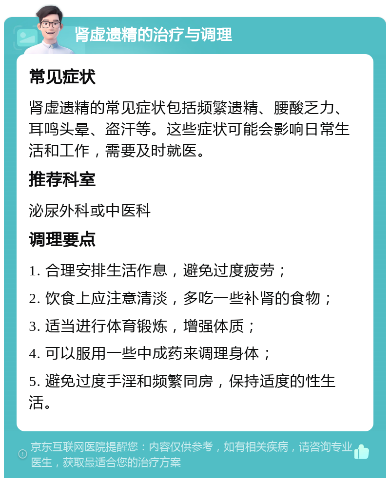 肾虚遗精的治疗与调理 常见症状 肾虚遗精的常见症状包括频繁遗精、腰酸乏力、耳鸣头晕、盗汗等。这些症状可能会影响日常生活和工作，需要及时就医。 推荐科室 泌尿外科或中医科 调理要点 1. 合理安排生活作息，避免过度疲劳； 2. 饮食上应注意清淡，多吃一些补肾的食物； 3. 适当进行体育锻炼，增强体质； 4. 可以服用一些中成药来调理身体； 5. 避免过度手淫和频繁同房，保持适度的性生活。