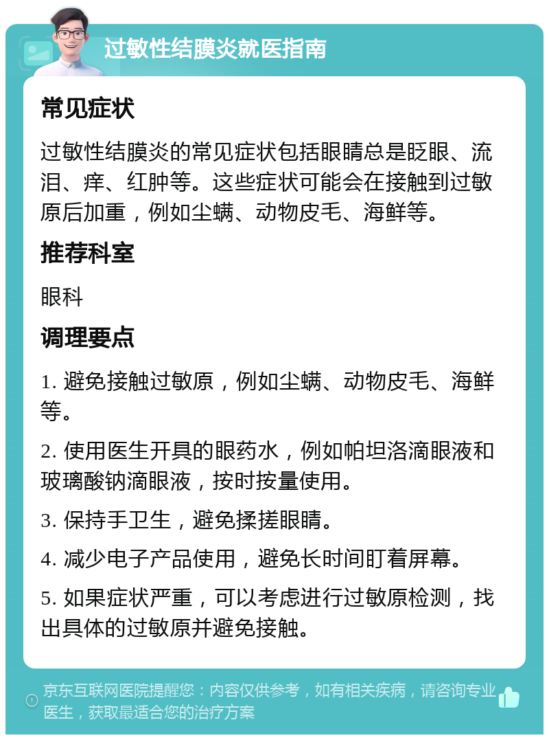 过敏性结膜炎就医指南 常见症状 过敏性结膜炎的常见症状包括眼睛总是眨眼、流泪、痒、红肿等。这些症状可能会在接触到过敏原后加重，例如尘螨、动物皮毛、海鲜等。 推荐科室 眼科 调理要点 1. 避免接触过敏原，例如尘螨、动物皮毛、海鲜等。 2. 使用医生开具的眼药水，例如帕坦洛滴眼液和玻璃酸钠滴眼液，按时按量使用。 3. 保持手卫生，避免揉搓眼睛。 4. 减少电子产品使用，避免长时间盯着屏幕。 5. 如果症状严重，可以考虑进行过敏原检测，找出具体的过敏原并避免接触。