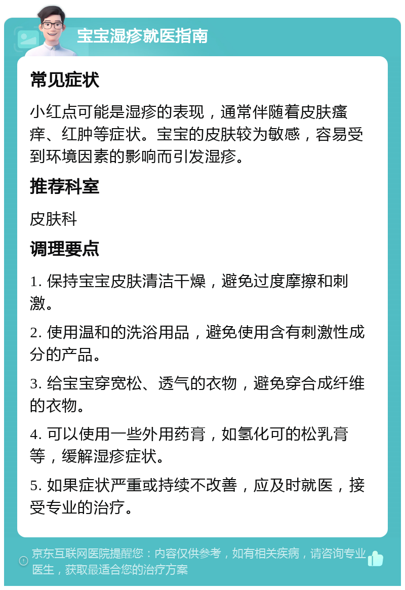 宝宝湿疹就医指南 常见症状 小红点可能是湿疹的表现，通常伴随着皮肤瘙痒、红肿等症状。宝宝的皮肤较为敏感，容易受到环境因素的影响而引发湿疹。 推荐科室 皮肤科 调理要点 1. 保持宝宝皮肤清洁干燥，避免过度摩擦和刺激。 2. 使用温和的洗浴用品，避免使用含有刺激性成分的产品。 3. 给宝宝穿宽松、透气的衣物，避免穿合成纤维的衣物。 4. 可以使用一些外用药膏，如氢化可的松乳膏等，缓解湿疹症状。 5. 如果症状严重或持续不改善，应及时就医，接受专业的治疗。