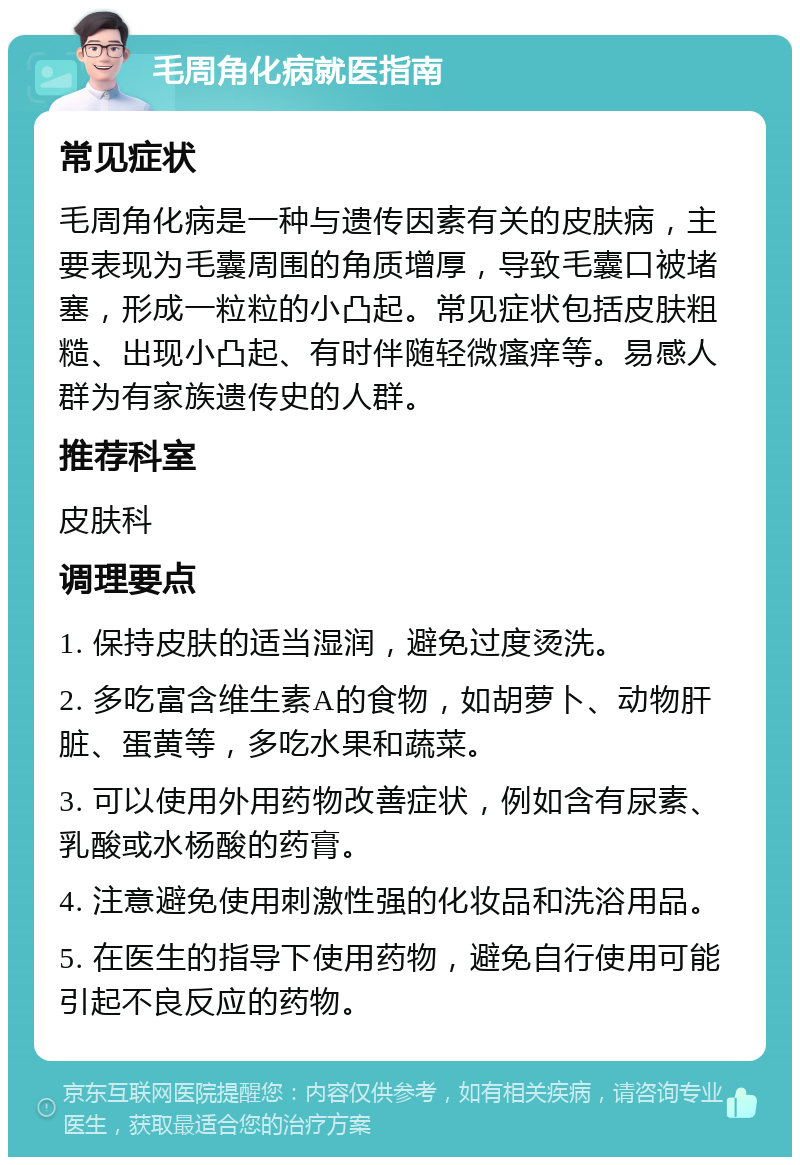 毛周角化病就医指南 常见症状 毛周角化病是一种与遗传因素有关的皮肤病，主要表现为毛囊周围的角质增厚，导致毛囊口被堵塞，形成一粒粒的小凸起。常见症状包括皮肤粗糙、出现小凸起、有时伴随轻微瘙痒等。易感人群为有家族遗传史的人群。 推荐科室 皮肤科 调理要点 1. 保持皮肤的适当湿润，避免过度烫洗。 2. 多吃富含维生素A的食物，如胡萝卜、动物肝脏、蛋黄等，多吃水果和蔬菜。 3. 可以使用外用药物改善症状，例如含有尿素、乳酸或水杨酸的药膏。 4. 注意避免使用刺激性强的化妆品和洗浴用品。 5. 在医生的指导下使用药物，避免自行使用可能引起不良反应的药物。