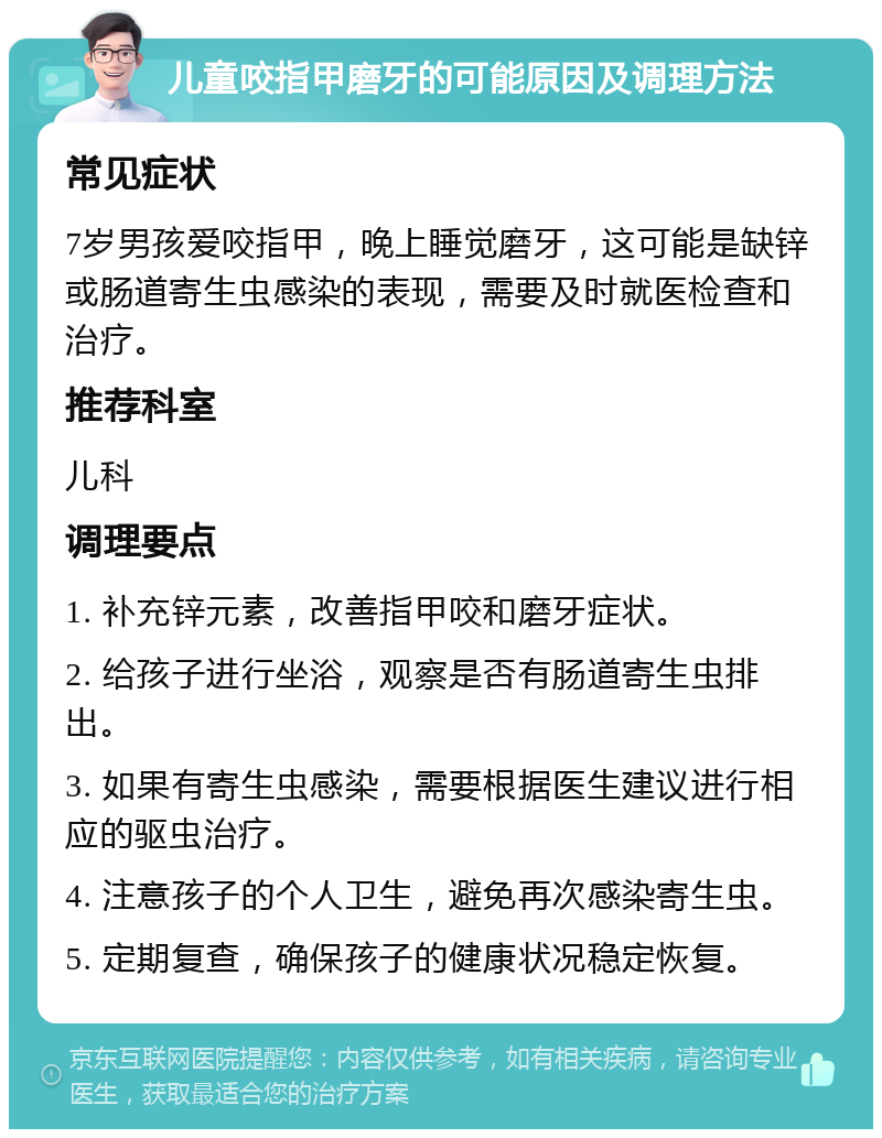 儿童咬指甲磨牙的可能原因及调理方法 常见症状 7岁男孩爱咬指甲，晚上睡觉磨牙，这可能是缺锌或肠道寄生虫感染的表现，需要及时就医检查和治疗。 推荐科室 儿科 调理要点 1. 补充锌元素，改善指甲咬和磨牙症状。 2. 给孩子进行坐浴，观察是否有肠道寄生虫排出。 3. 如果有寄生虫感染，需要根据医生建议进行相应的驱虫治疗。 4. 注意孩子的个人卫生，避免再次感染寄生虫。 5. 定期复查，确保孩子的健康状况稳定恢复。