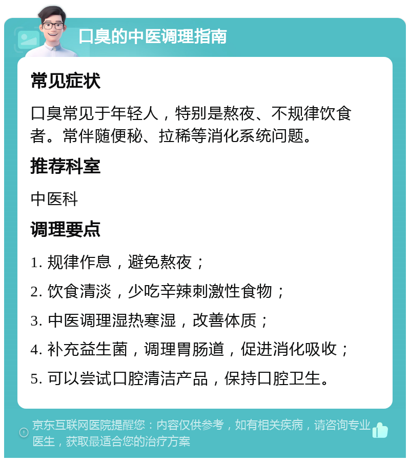 口臭的中医调理指南 常见症状 口臭常见于年轻人，特别是熬夜、不规律饮食者。常伴随便秘、拉稀等消化系统问题。 推荐科室 中医科 调理要点 1. 规律作息，避免熬夜； 2. 饮食清淡，少吃辛辣刺激性食物； 3. 中医调理湿热寒湿，改善体质； 4. 补充益生菌，调理胃肠道，促进消化吸收； 5. 可以尝试口腔清洁产品，保持口腔卫生。