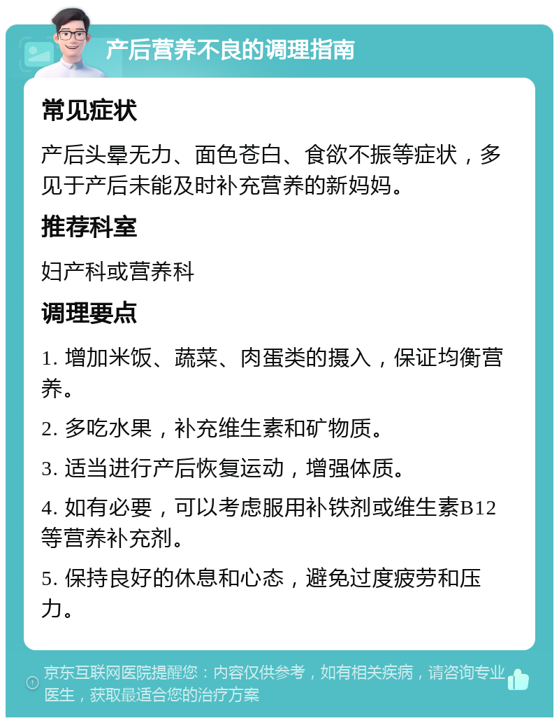 产后营养不良的调理指南 常见症状 产后头晕无力、面色苍白、食欲不振等症状，多见于产后未能及时补充营养的新妈妈。 推荐科室 妇产科或营养科 调理要点 1. 增加米饭、蔬菜、肉蛋类的摄入，保证均衡营养。 2. 多吃水果，补充维生素和矿物质。 3. 适当进行产后恢复运动，增强体质。 4. 如有必要，可以考虑服用补铁剂或维生素B12等营养补充剂。 5. 保持良好的休息和心态，避免过度疲劳和压力。