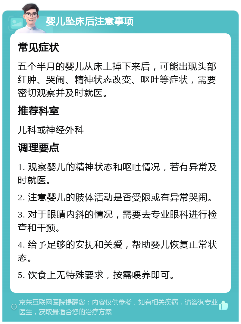 婴儿坠床后注意事项 常见症状 五个半月的婴儿从床上掉下来后，可能出现头部红肿、哭闹、精神状态改变、呕吐等症状，需要密切观察并及时就医。 推荐科室 儿科或神经外科 调理要点 1. 观察婴儿的精神状态和呕吐情况，若有异常及时就医。 2. 注意婴儿的肢体活动是否受限或有异常哭闹。 3. 对于眼睛内斜的情况，需要去专业眼科进行检查和干预。 4. 给予足够的安抚和关爱，帮助婴儿恢复正常状态。 5. 饮食上无特殊要求，按需喂养即可。