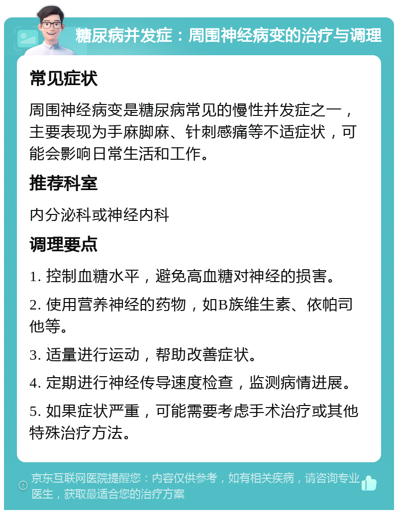 糖尿病并发症：周围神经病变的治疗与调理 常见症状 周围神经病变是糖尿病常见的慢性并发症之一，主要表现为手麻脚麻、针刺感痛等不适症状，可能会影响日常生活和工作。 推荐科室 内分泌科或神经内科 调理要点 1. 控制血糖水平，避免高血糖对神经的损害。 2. 使用营养神经的药物，如B族维生素、依帕司他等。 3. 适量进行运动，帮助改善症状。 4. 定期进行神经传导速度检查，监测病情进展。 5. 如果症状严重，可能需要考虑手术治疗或其他特殊治疗方法。