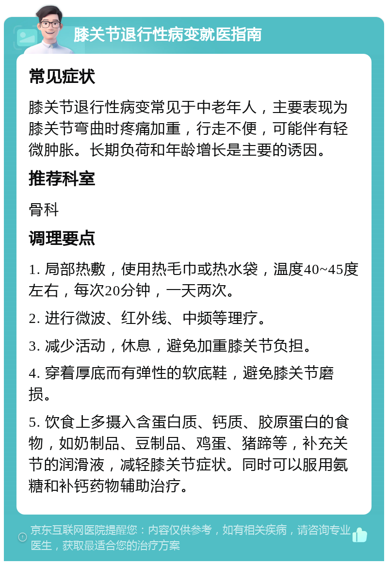 膝关节退行性病变就医指南 常见症状 膝关节退行性病变常见于中老年人，主要表现为膝关节弯曲时疼痛加重，行走不便，可能伴有轻微肿胀。长期负荷和年龄增长是主要的诱因。 推荐科室 骨科 调理要点 1. 局部热敷，使用热毛巾或热水袋，温度40~45度左右，每次20分钟，一天两次。 2. 进行微波、红外线、中频等理疗。 3. 减少活动，休息，避免加重膝关节负担。 4. 穿着厚底而有弹性的软底鞋，避免膝关节磨损。 5. 饮食上多摄入含蛋白质、钙质、胶原蛋白的食物，如奶制品、豆制品、鸡蛋、猪蹄等，补充关节的润滑液，减轻膝关节症状。同时可以服用氨糖和补钙药物辅助治疗。