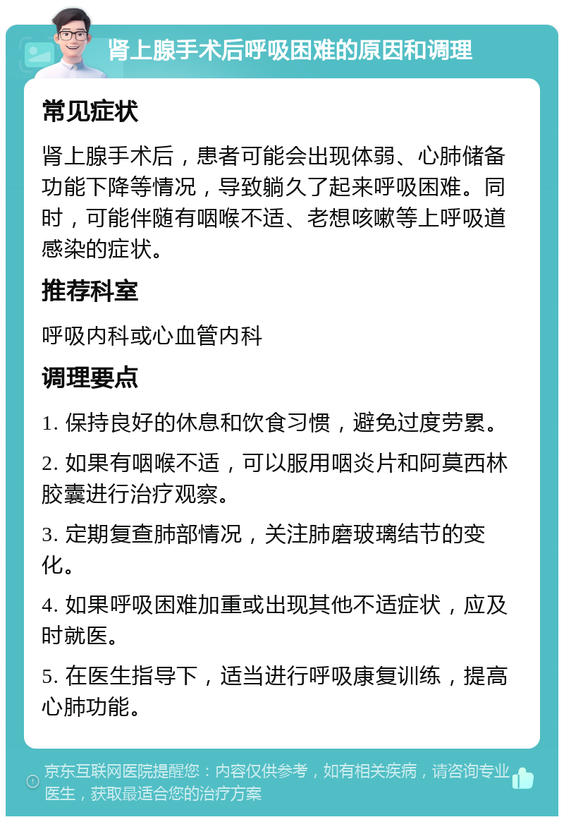 肾上腺手术后呼吸困难的原因和调理 常见症状 肾上腺手术后，患者可能会出现体弱、心肺储备功能下降等情况，导致躺久了起来呼吸困难。同时，可能伴随有咽喉不适、老想咳嗽等上呼吸道感染的症状。 推荐科室 呼吸内科或心血管内科 调理要点 1. 保持良好的休息和饮食习惯，避免过度劳累。 2. 如果有咽喉不适，可以服用咽炎片和阿莫西林胶囊进行治疗观察。 3. 定期复查肺部情况，关注肺磨玻璃结节的变化。 4. 如果呼吸困难加重或出现其他不适症状，应及时就医。 5. 在医生指导下，适当进行呼吸康复训练，提高心肺功能。