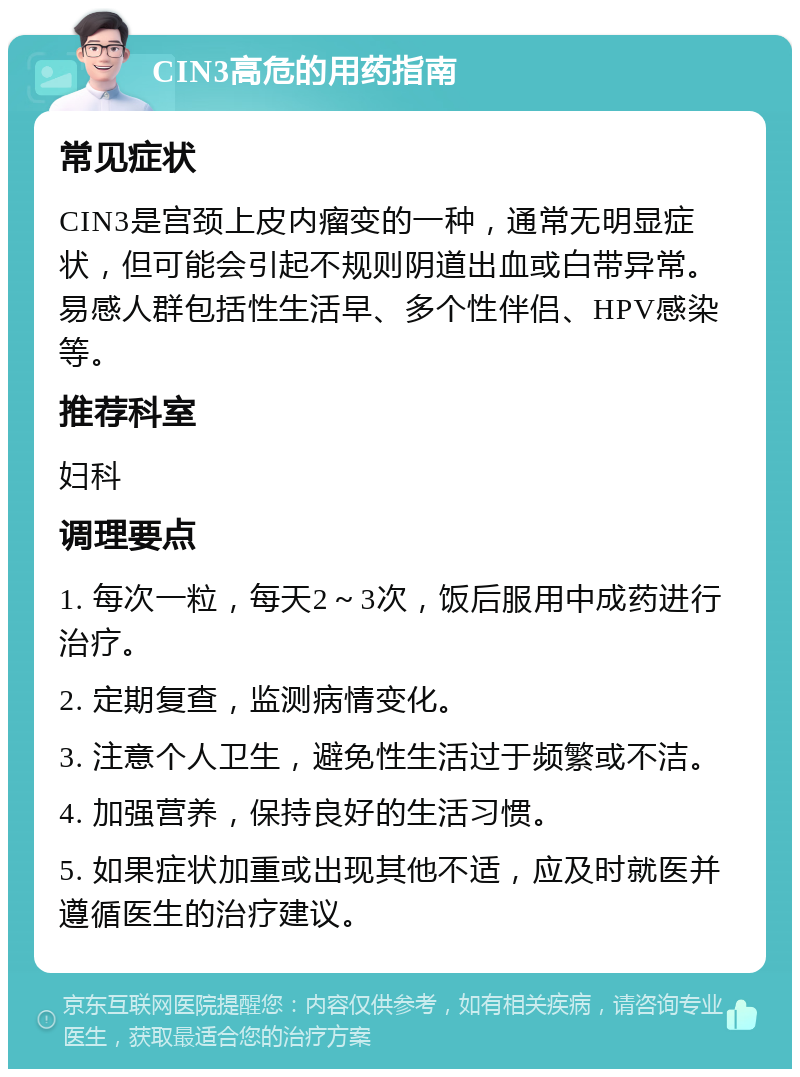 CIN3高危的用药指南 常见症状 CIN3是宫颈上皮内瘤变的一种，通常无明显症状，但可能会引起不规则阴道出血或白带异常。易感人群包括性生活早、多个性伴侣、HPV感染等。 推荐科室 妇科 调理要点 1. 每次一粒，每天2～3次，饭后服用中成药进行治疗。 2. 定期复查，监测病情变化。 3. 注意个人卫生，避免性生活过于频繁或不洁。 4. 加强营养，保持良好的生活习惯。 5. 如果症状加重或出现其他不适，应及时就医并遵循医生的治疗建议。