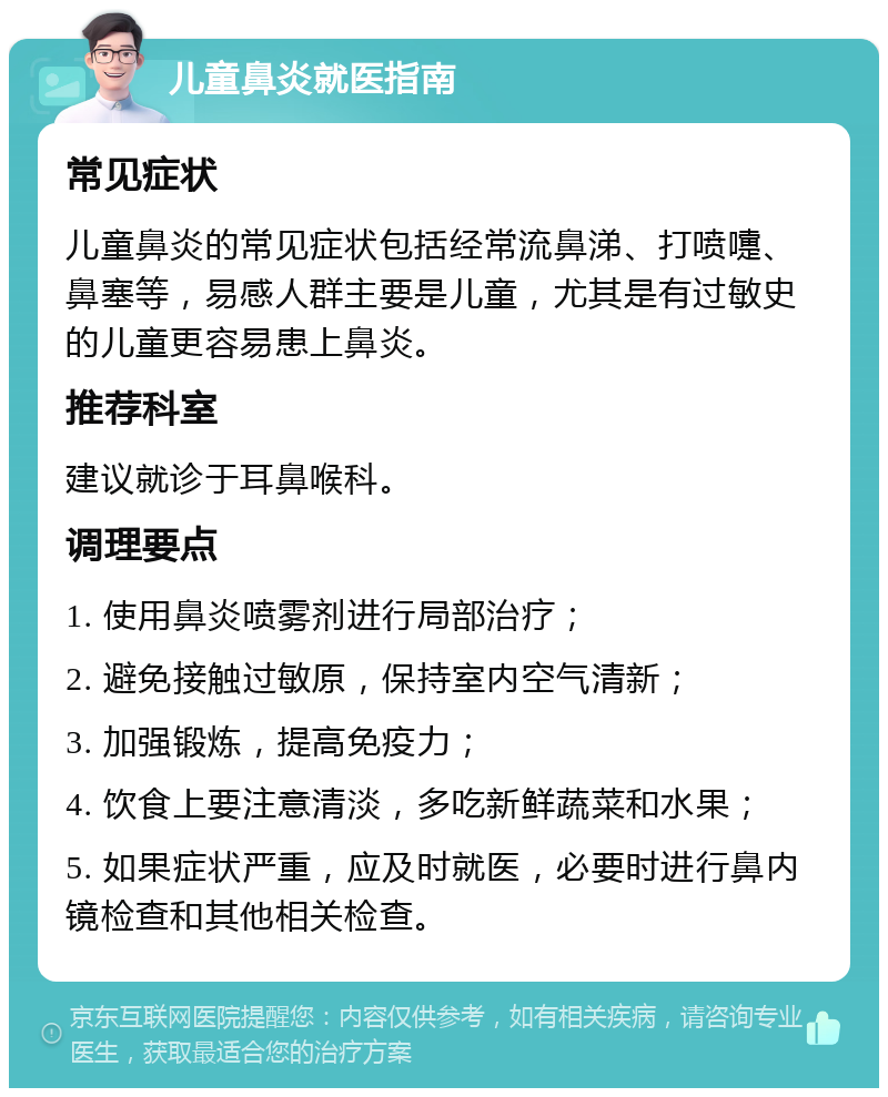 儿童鼻炎就医指南 常见症状 儿童鼻炎的常见症状包括经常流鼻涕、打喷嚏、鼻塞等，易感人群主要是儿童，尤其是有过敏史的儿童更容易患上鼻炎。 推荐科室 建议就诊于耳鼻喉科。 调理要点 1. 使用鼻炎喷雾剂进行局部治疗； 2. 避免接触过敏原，保持室内空气清新； 3. 加强锻炼，提高免疫力； 4. 饮食上要注意清淡，多吃新鲜蔬菜和水果； 5. 如果症状严重，应及时就医，必要时进行鼻内镜检查和其他相关检查。