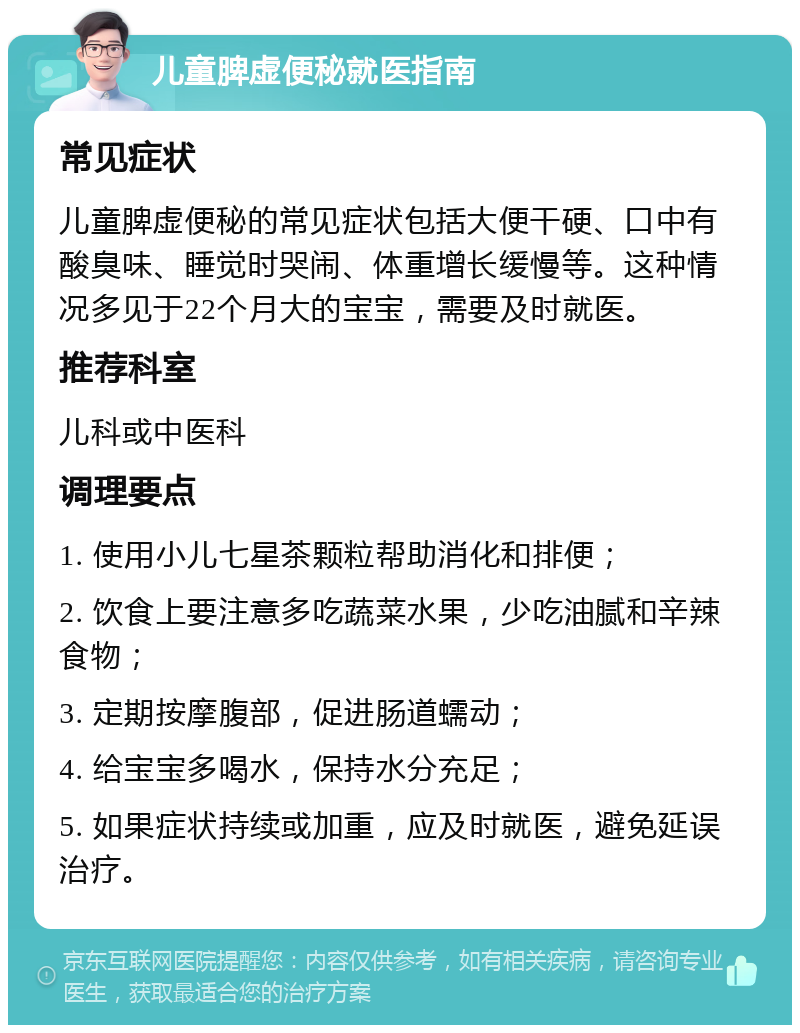 儿童脾虚便秘就医指南 常见症状 儿童脾虚便秘的常见症状包括大便干硬、口中有酸臭味、睡觉时哭闹、体重增长缓慢等。这种情况多见于22个月大的宝宝，需要及时就医。 推荐科室 儿科或中医科 调理要点 1. 使用小儿七星茶颗粒帮助消化和排便； 2. 饮食上要注意多吃蔬菜水果，少吃油腻和辛辣食物； 3. 定期按摩腹部，促进肠道蠕动； 4. 给宝宝多喝水，保持水分充足； 5. 如果症状持续或加重，应及时就医，避免延误治疗。